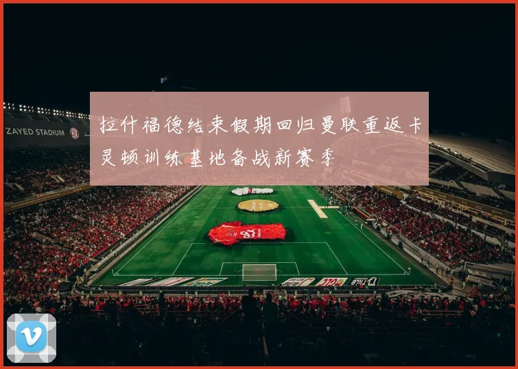 拉什福德结束假期回归曼联重返卡灵顿训练基地备战新赛季