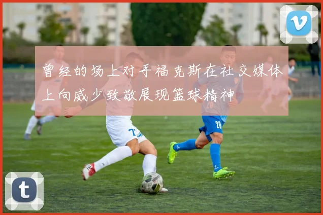 曾经的场上对手福克斯在社交媒体上向威少致敬展现篮球精神