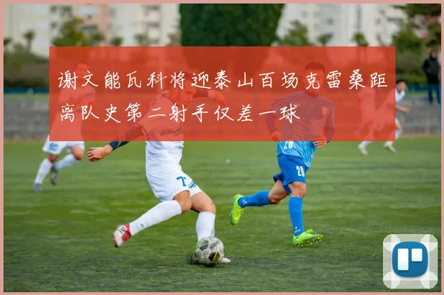 谢文能瓦科将迎泰山百场克雷桑距离队史第二射手仅差一球