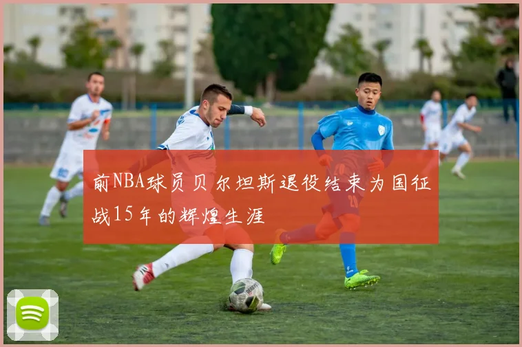 前NBA球员贝尔坦斯退役结束为国征战15年的辉煌生涯
